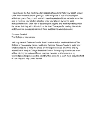 I have shared the five most important aspects of coaching that every Coach should
know and I hope that I have given you some insight as to how to conduct your
athletic program. Every coach needs to have knowledge of their particular sport, be
able to motivate your student athletes, know your players by having good
management skills, know how to develop your players, and most importantly instill
life values that they will hold onto for a life time. Thank you for reading this article
and I hope you incorporate some of these qualities into your philosophy.
Donovan Smalls II
The College of New Jersey
Hello my name is Donovan Smalls II and I am currently a student-athlete at The
College of New Jersey. I am a Health and Exercise Science Teaching major and
what inspired me to write this article are my experiences as an athlete and my
aspirations of being a College Basketball Coach. Through my experiences as an
athlete playing for various different coaches, I wanted to share some of my
knowledge and experiences that would further allow me to learn more about the field
of coaching and help others as well.
 