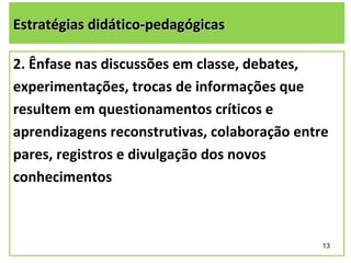 Estratégias didático-pedagógicas

2. Ênfase nas discussões em classe, debates,
experimentações, trocas de informações que
resultem em questionamentos críticos e
aprendizagens reconstrutivas, colaboração entre
pares, registros e divulgação dos novos
conhecimentos



                                              13
 