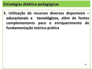 Estratégias didático-pedagógicas

3. Utilização de recursos diversos disponíveis –
  educacionais e tecnológicos, além de fontes
                   tecnológicos
  complementares para o enriquecimento de
  fundamentação teórico-prática




                                             14
 