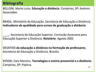 Bibliografia
BELLONI, Maria Luiza. Educação a distância. Campinas, SP: Autores
Associados

BRASIL. Ministério da Educação. Secretaria de Educação a Distância.
Indicadores de qualidade para cursos de graduação a distância

____. Secretaria de Educação Superior. Comissão Assessora para
Educação Superior a Distância. Relatório. Agosto 2002

DESAFIOS da educação a distância na formação de professores.
Secretaria de Educação a Distância. Brasília

KENSKI, Vani Moreira. Tecnologias e ensino presencial e a distância.
Campinas, SP: Papirus
                                                                 17
 
