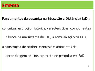 Ementa

Fundamentos da pesquisa na Educação a Distância (EaD):

conceitos, evolução histórica, características, componentes

  básicos de um sistema de EaD, a comunicação na EaD,

a construção de conhecimentos em ambientes de

  aprendizagem on line, o projeto de pesquisa em EaD.

                                                         2
 