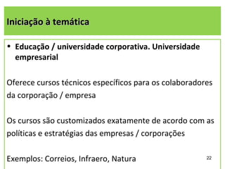 Iniciação à temática

• Educação / universidade corporativa. Universidade
  empresarial

Oferece cursos técnicos específicos para os colaboradores
da corporação / empresa

Os cursos são customizados exatamente de acordo com as
políticas e estratégias das empresas / corporações

Exemplos: Correios, Infraero, Natura                   22
 