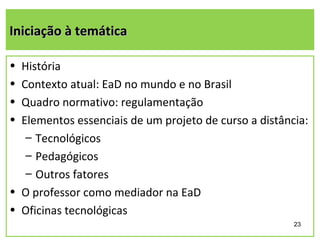 Iniciação à temática

• História
• Contexto atual: EaD no mundo e no Brasil
• Quadro normativo: regulamentação
• Elementos essenciais de um projeto de curso a distância:
   – Tecnológicos
   – Pedagógicos
   – Outros fatores
• O professor como mediador na EaD
• Oficinas tecnológicas
                                                       23
 