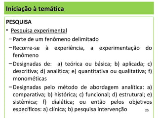 Iniciação à temática
PESQUISA
• Pesquisa experimental
 – Parte de um fenômeno delimitado
 – Recorre-se à experiência, a experimentação do
   fenômeno
 – Designadas de: a) teórica ou básica; b) aplicada; c)
   descritiva; d) analítica; e) quantitativa ou qualitativa; f)
   monométicas
 – Designadas pelo método de abordagem analítica: a)
   comparativa; b) histórica; c) funcional; d) estrutural; e)
   sistêmica; f) dialética; ou então pelos objetivos
   específicos: a) clínica; b) pesquisa intervenção        25
 