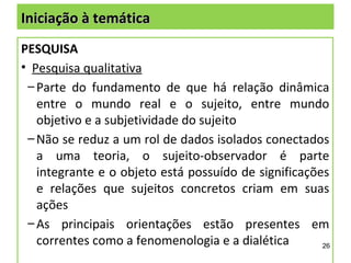 Iniciação à temática
PESQUISA
• Pesquisa qualitativa
 – Parte do fundamento de que há relação dinâmica
   entre o mundo real e o sujeito, entre mundo
   objetivo e a subjetividade do sujeito
 – Não se reduz a um rol de dados isolados conectados
   a uma teoria, o sujeito-observador é parte
   integrante e o objeto está possuído de significações
   e relações que sujeitos concretos criam em suas
   ações
 – As principais orientações estão presentes em
   correntes como a fenomenologia e a dialética       26
 