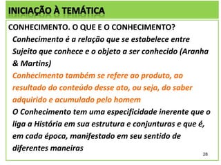 CONHECIMENTO. O QUE E O CONHECIMENTO?
 Conhecimento é a relação que se estabelece entre
 Sujeito que conhece e o objeto a ser conhecido (Aranha
 & Martins)
 Conhecimento também se refere ao produto, ao
 resultado do conteúdo desse ato, ou seja, do saber
 adquirido e acumulado pelo homem
 O Conhecimento tem uma especificidade inerente que o
 liga a História em sua estrutura e conjunturas e que é,
 em cada época, manifestado em seu sentido de
 diferentes maneiras
                                                     28
 