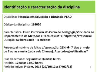 Identificação e caracterização da disciplina

Disciplina: Pesquisa em Educação a Distância-PEAD

Código da disciplina: 193020

Característica: Fluxo Curricular do Curso de Pedagogia/Vinculada ao
Departamento de Métodos e Técnicas (MTC)/Optativa/Presencial
Duração: 60 horas aula – 4 créditos

Percentual máximo de faltas p/aprovação: 25% 7 dias e meio
ou 7 aulas e meia (cada aula 2 horas). Atestados/justificativas?

Dias da semana: Segundas e Quartas feiras
Horário: 12:00 às 13:50 horas
Período letivo: 2º Sem. 2012 (29/10/12 a 27/02/13)                 3
 