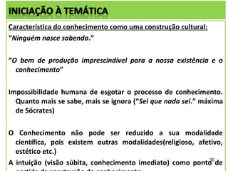 Característica do conhecimento como uma construção cultural:
“Ninguém nasce sabendo.”

“O bem de produção imprescindível para a nossa existência e o
  conhecimento”

Impossibilidade humana de esgotar o processo de conhecimento.
  Quanto mais se sabe, mais se ignora (“Sei que nada sei.” máxima
  de Sócrates)

O Conhecimento não pode ser reduzido a sua modalidade
  científica, pois existem outras modalidades(religioso, afetivo,
  estético etc.)
                                                            30
A intuição (visão súbita, conhecimento imediato) como ponto de
 