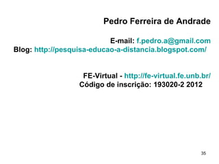 Pedro Ferreira de Andrade

                           E-mail: f.pedro.a@gmail.com
Blog: http://pesquisa-educao-a-distancia.blogspot.com/


                   FE-Virtual - http://fe-virtual.fe.unb.br/
                  Código de inscrição: 193020-2 2012




                                                        35
 
