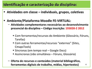 Identificação e caracterização da disciplina:
• Atividades em classe – individuais, grupos, coletivas

• Ambiente/Plataforma Moodle FE-VIRTUAL:
   – Atividades complementares necessárias ao desenvolvimento
     presencial da disciplina – Código inscrição: 193020-2 2012

      • Com ferramentas/recursos do Ambiente (Glossário, Fóruns,
        Tarefas)
      • Com outras ferramentas/recursos “externos” (Sites,
        CmapsTools)
      • Síncronas (em tempo real – Google Docs)
      • Assíncronas (não simultânea – Fóruns, Glossário)

   – Oferta de recursos e conteúdos (material bibliográfico,
     ferramentas digitais de trabalho, mídias, hipertextos)    4
 