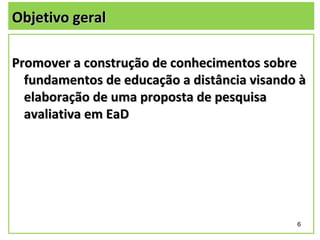 Objetivo geral

Promover a construção de conhecimentos sobre
  fundamentos de educação a distância visando à
  elaboração de uma proposta de pesquisa
  avaliativa em EaD




                                             6
 
