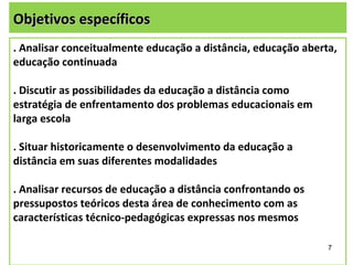 Objetivos específicos
. Analisar conceitualmente educação a distância, educação aberta,
educação continuada

. Discutir as possibilidades da educação a distância como
estratégia de enfrentamento dos problemas educacionais em
larga escola

. Situar historicamente o desenvolvimento da educação a
distância em suas diferentes modalidades

. Analisar recursos de educação a distância confrontando os
pressupostos teóricos desta área de conhecimento com as
características técnico-pedagógicas expressas nos mesmos

                                                               7
 