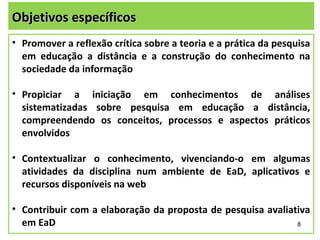 Objetivos específicos
• Promover a reflexão crítica sobre a teoria e a prática da pesquisa
  em educação a distância e a construção do conhecimento na
  sociedade da informação

• Propiciar a iniciação em conhecimentos de análises
  sistematizadas sobre pesquisa em educação a distância,
  compreendendo os conceitos, processos e aspectos práticos
  envolvidos

• Contextualizar o conhecimento, vivenciando-o em algumas
  atividades da disciplina num ambiente de EaD, aplicativos e
  recursos disponíveis na web

• Contribuir com a elaboração da proposta de pesquisa avaliativa
  em EaD                                                     8
 