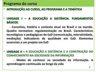 Programa do curso
• INTRODUÇÃO AO CURSO, AO PROGRAMA E A TEMÁTICA

• UNIDADE I – A EDUCAÇÃO A DISTÂNCIA. FUNDAMENTOS
  BÁSICOS
    - Conceitos, história e contexto atual no Brasil e no mundo.
  Quadro normativo: regulamentação no Brasil. Características
  tecnológicas e pedagógicas da EaD (comunicação, interatividade,
  mediação). Indicadores de qualidade em EaD. Elementos
  essenciais a um projeto em EaD

• UNIDADE II – A EDUCAÇÃO A DISTÂNCIA E A CONSTRUÇÃO DO
  CONHECIMENTO NA SOCIEDADE DA INFORMAÇÃO
       - Modos de conhecer na sociedade da informação. A
  aprendizagem continuada ao longo da vida
                                                              9
 