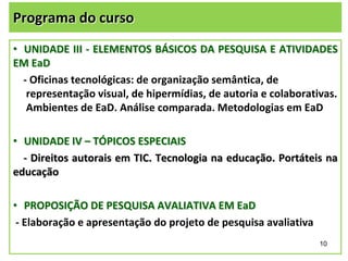Programa do curso
• UNIDADE III - ELEMENTOS BÁSICOS DA PESQUISA E ATIVIDADES
EM EaD
- Oficinas tecnológicas: de organização semântica, de
representação visual, de hipermídias, de autoria e colaborativas.
Ambientes de EaD. Análise comparada. Metodologias em EaD

• UNIDADE IV – TÓPICOS ESPECIAIS
- Direitos autorais em TIC. Tecnologia na educação. Portáteis na
educação
• PROPOSIÇÃO DE PESQUISA AVALIATIVA EM EaD
- Elaboração e apresentação do projeto de pesquisa avaliativa
10

 