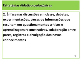Estratégias didático-pedagógicas
2. Ênfase nas discussões em classe, debates,
experimentações, trocas de informações que
resultem em questionamentos críticos e
aprendizagens reconstrutivas, colaboração entre
pares, registros e divulgação dos novos
conhecimentos

13

 