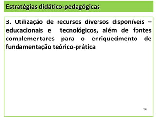 Estratégias didático-pedagógicas

3. Utilização de recursos diversos disponíveis –
educacionais e tecnológicos, além de fontes
complementares para o enriquecimento de
fundamentação teórico-prática

14

 