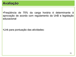 Avaliação
•Freqüência de 75% da carga horária é determinante à
aprovação de acordo com regulamento da UnB e legislação
educacional

•Link para pontuação das atividades:

15

 