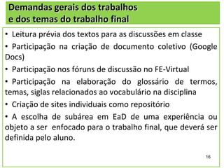 Demandas gerais dos trabalhos
e dos temas do trabalho final
• Leitura prévia dos textos para as discussões em classe
• Participação na criação de documento coletivo (Google
Docs)
• Participação nos fóruns de discussão no FE-Virtual
• Participação na elaboração do glossário de termos,
temas, siglas relacionados ao vocabulário na disciplina
• Criação de sites individuais como repositório
• A escolha de subárea em EaD de uma experiência ou
objeto a ser enfocado para o trabalho final, que deverá ser
definida pelo aluno.
16

 