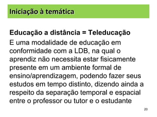 Iniciação à temática
Educação a distância = Teleducação
E uma modalidade de educação em
conformidade com a LDB, na qual o
aprendiz não necessita estar fisicamente
presente em um ambiente formal de
ensino/aprendizagem, podendo fazer seus
estudos em tempo distinto, dizendo ainda a
respeito da separação temporal e espacial
entre o professor ou tutor e o estudante
20

 