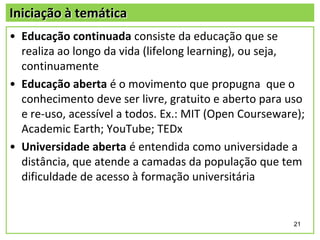 Iniciação à temática
• Educação continuada consiste da educação que se
realiza ao longo da vida (lifelong learning), ou seja,
continuamente
• Educação aberta é o movimento que propugna que o
conhecimento deve ser livre, gratuito e aberto para uso
e re‐uso, acessível a todos. Ex.: MIT (Open Courseware);
Academic Earth; YouTube; TEDx
• Universidade aberta é entendida como universidade a
distância, que atende a camadas da população que tem
dificuldade de acesso à formação universitária

21

 