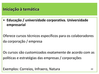 Iniciação à temática
• Educação / universidade corporativa. Universidade
empresarial
Oferece cursos técnicos específicos para os colaboradores
da corporação / empresa
Os cursos são customizados exatamente de acordo com as
políticas e estratégias das empresas / corporações
Exemplos: Correios, Infraero, Natura

22

 