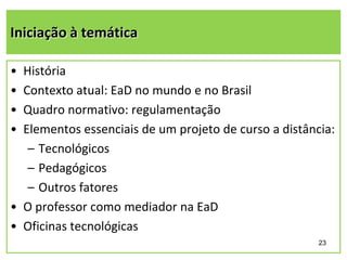 Iniciação à temática
•
•
•
•

História
Contexto atual: EaD no mundo e no Brasil
Quadro normativo: regulamentação
Elementos essenciais de um projeto de curso a distância:
– Tecnológicos
– Pedagógicos
– Outros fatores
• O professor como mediador na EaD
• Oficinas tecnológicas
23

 