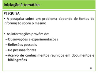 Iniciação à temática
PESQUISA
• A pesquisa sobre um problema depende de fontes de
informação sobre o mesmo
• As informações provêm de:
– Observações e experimentações
– Reflexões pessoais
– De pessoas-fontes
– Acervo de conhecimentos reunidos em documentos e
bibliografias
24

 