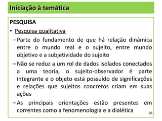 Iniciação à temática
PESQUISA
• Pesquisa qualitativa
– Parte do fundamento de que há relação dinâmica
entre o mundo real e o sujeito, entre mundo
objetivo e a subjetividade do sujeito
– Não se reduz a um rol de dados isolados conectados
a uma teoria, o sujeito-observador é parte
integrante e o objeto está possuído de significações
e relações que sujeitos concretos criam em suas
ações
– As principais orientações estão presentes em
correntes como a fenomenologia e a dialética
26

 