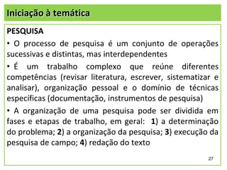 Iniciação à temática
PESQUISA
• O processo de pesquisa é um conjunto de operações
sucessivas e distintas, mas interdependentes
• É um trabalho complexo que reúne diferentes
competências (revisar literatura, escrever, sistematizar e
analisar), organização pessoal e o domínio de técnicas
específicas (documentação, instrumentos de pesquisa)
• A organização de uma pesquisa pode ser dividida em
fases e etapas de trabalho, em geral: 1) a determinação
do problema; 2) a organização da pesquisa; 3) execução da
pesquisa de campo; 4) redação do texto
27

 