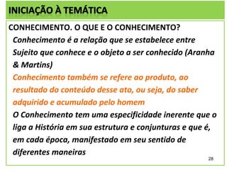 CONHECIMENTO. O QUE E O CONHECIMENTO?
Conhecimento é a relação que se estabelece entre
Sujeito que conhece e o objeto a ser conhecido (Aranha
& Martins)
Conhecimento também se refere ao produto, ao
resultado do conteúdo desse ato, ou seja, do saber
adquirido e acumulado pelo homem
O Conhecimento tem uma especificidade inerente que o
liga a História em sua estrutura e conjunturas e que é,
em cada época, manifestado em seu sentido de
diferentes maneiras
28

 