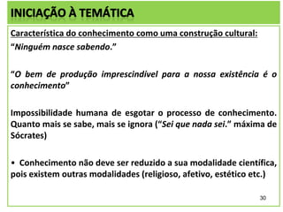 Característica do conhecimento como uma construção cultural:
“Ninguém nasce sabendo.”
“O bem de produção imprescindível para a nossa existência é o
conhecimento”
Impossibilidade humana de esgotar o processo de conhecimento.
Quanto mais se sabe, mais se ignora (“Sei que nada sei.” máxima de
Sócrates)
• Conhecimento não deve ser reduzido a sua modalidade científica,
pois existem outras modalidades (religioso, afetivo, estético etc.)
30

 