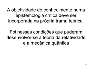 A objetividade do conhecimento numa
epistemologia crítica deve ser
incorporada na própria trama teórica.
Foi nessas condições que puderam
desenvolver-se a teoria da relatividade
e a mecânica quântica

33

 