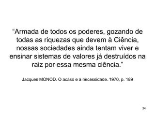 “Armada de todos os poderes, gozando de
todas as riquezas que devem à Ciência,
nossas sociedades ainda tentam viver e
ensinar sistemas de valores já destruídos na
raiz por essa mesma ciência.”
Jacques MONOD. O acaso e a necessidade. 1970, p. 189

34

 