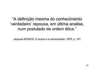 “A definição mesma do conhecimento
„verdadeiro‟ repousa, em última analise,
num postulado de ordem ética.”
Jacques MONOD. O acaso e a necessidade. 1970, p. 191

38

 