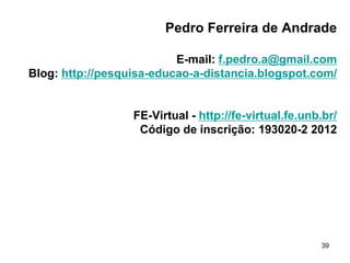 Pedro Ferreira de Andrade
E-mail: f.pedro.a@gmail.com
Blog: http://pesquisa-educao-a-distancia.blogspot.com/

FE-Virtual - http://fe-virtual.fe.unb.br/
Código de inscrição: 193020-2 2012

39

 