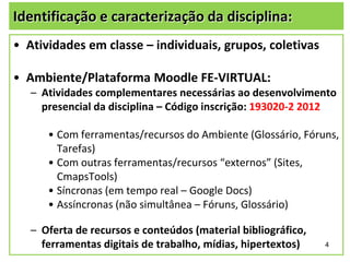 Identificação e caracterização da disciplina:
• Atividades em classe – individuais, grupos, coletivas

• Ambiente/Plataforma Moodle FE-VIRTUAL:
– Atividades complementares necessárias ao desenvolvimento
presencial da disciplina – Código inscrição: 193020-2 2012

• Com ferramentas/recursos do Ambiente (Glossário, Fóruns,
Tarefas)
• Com outras ferramentas/recursos “externos” (Sites,
CmapsTools)
• Síncronas (em tempo real – Google Docs)
• Assíncronas (não simultânea – Fóruns, Glossário)
– Oferta de recursos e conteúdos (material bibliográfico,
ferramentas digitais de trabalho, mídias, hipertextos)

4

 