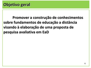 Objetivo geral
Promover a construção de conhecimentos
sobre fundamentos de educação a distância
visando à elaboração de uma proposta de
pesquisa avaliativa em EaD

6

 