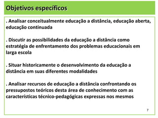 Objetivos específicos
. Analisar conceitualmente educação a distância, educação aberta,
educação continuada
. Discutir as possibilidades da educação a distância como
estratégia de enfrentamento dos problemas educacionais em
larga escola
. Situar historicamente o desenvolvimento da educação a
distância em suas diferentes modalidades
. Analisar recursos de educação a distância confrontando os
pressupostos teóricos desta área de conhecimento com as
características técnico-pedagógicas expressas nos mesmos
7

 