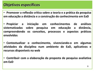 Objetivos específicos
• Promover a reflexão crítica sobre a teoria e a prática da pesquisa
em educação a distância e a construção do conhecimento em EaD
• Propiciar a iniciação em conhecimentos de análises
sistematizadas sobre pesquisa em educação a distância,
compreendendo os conceitos, processos e aspectos práticos
envolvidos

• Contextualizar o conhecimento, vivenciando-o em algumas
atividades da disciplina num ambiente de EaD, aplicativos e
recursos disponíveis na web
• Contribuir com a elaboração da proposta de pesquisa avaliativa
em EaD
8

 