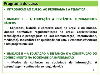 Programa do curso
• INTRODUÇÃO AO CURSO, AO PROGRAMA E A TEMÁTICA

• UNIDADE I – A EDUCAÇÃO A DISTÂNCIA. FUNDAMENTOS
BÁSICOS
- Conceitos, história e contexto atual no Brasil e no mundo.
Quadro normativo: regulamentação no Brasil. Características
tecnológicas e pedagógicas da EaD (comunicação, interatividade,
mediação). Indicadores de qualidade em EaD. Elementos essenciais
a um projeto em EaD
• UNIDADE II – A EDUCAÇÃO A DISTÂNCIA E A CONSTRUÇÃO DO
CONHECIMENTO NA SOCIEDADE DA INFORMAÇÃO
- Modos de conhecer na sociedade da informação. A
aprendizagem continuada ao longo da vida
9

 