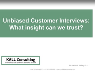 1                                                                                         Unbiased Customer UX Review
                                                                                                            Interviews




Unbiased Customer Interviews:
  What insight can we trust?




     KALL Consulting
    customer and user experience design and strategy

                                                                                                            full version: 16Sep2011
                                          © Kall Consulting 2011 --- +1 937-648-4966 --- darrenkall@kallconsulting.com                1
 