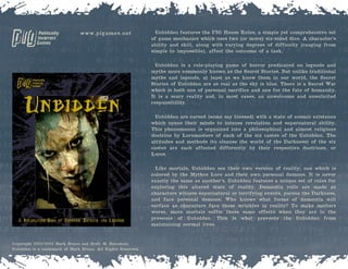 Unbidden features the PIG House Rules, a simple yet comprehensive set
of game mechanics which uses two (or more) six-sided dice. A character’s
ability and skill, along with varying degrees of difficulty (ranging from
simple to impossible), affect the outcome of a task.
Unbidden is a role-playing game of horror predicated on legends and
myths more commonly known as the Secret Stories. But unlike traditional
myths and legends, at least as we know them in our world, the Secret
Stories of Unbidden are as real as the sky is blue. There is a Secret War
which is both one of personal sacrifice and one for the fate of humanity.
It is a scary reality and, in most cases, an unwelcome and unsolicited
responsibility.
Unbidden are cursed (some say blessed) with a state of cosmic existence
which opens their minds to intense revelation and supernatural ability.
This phenomenon is organized into a philosophical and almost religious
doctrine by Loremasters of each of the six castes of the Unbidden. The
attitudes and methods (to cleanse the world of the Darkness) of the six
castes are each affected differently by their respective doctrines, or
Lores.
Like mortals, Unbidden see their own version of reality; one which is
colored by the Mythos Lore and their own personal demons. It is never
exactly the same as another’s. Unbidden features a unique set of rules for
exploring this altered state of reality. Dementia rolls are made as
characters witness supernatural or terrifying events, pursue the Darkness,
and face personal demons. Who knows what forms of dementia will
surface as characters face these wrinkles in reality? To make matters
worse, mere mortals suffer these same effects when they are in the
presence of Unbidden. This is what prevents the Unbidden from
maintaining normal lives.
Copyright 2002-2003 Mark Bruno and Brett M. Bernstein.
Unbidden is a trademark of Mark Bruno. All Rights Reserved.
www.pigames.net
 