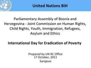 United Nations BiH

     Parliamentary Assembly of Bosnia and
Herzegovina - Joint Commission on Human Rights,
   Child Rights, Youth, Immigration, Refugees,
                 Asylum and Ethics

  International Day for Eradication of Poverty

              Prepared by UN RC Office
                  17 October, 2011
                      Sarajevo
 