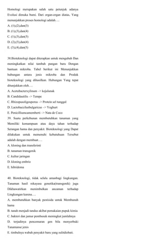 Homologi merupakan salah satu petunjuk adanya
Evolusi dimuka bumi. Dari organ-organ diatas, Yang
menunjukkan proses homologi adalah….
A. (1),(2),dan(3)
B. (1),(3),dan(4)
C. (1),(3),dan(5)
D. (2),(3),dan(4)
E. (3),(4),dan(5)
38.Bioteknologi dapat diterapkan untuk mengubah Dan
meningkatkan nilai tambah pangan baru Dengan
bantuan mikroba. Tabel berikut ini Menunjukkan
hubungan antara jenis mikroba dan Produk
bioteknologi yang dihasilkan. Hubungan Yang tepat
ditunjukkan oleh….
A. Acetobacterxylinum –> kejulunak
B. Candidautilis –> Tempe
C. Rhizopusoligosporus –> Protein sel tunggal
D. Lactobaccilusbulgaricus –> Yoghurt
E. Penicilliumcamemberti –> Nata de Coco
39. Suatu perkebunan membutuhkan tanaman yang
Memiliki kemampuan atau daya tahan terhadap
Serangan hama dan penyakit. Bioteknologi yang Dapat
dilakukan untuk memenuhi kebutuhuan Tersebut
adalah dengan membuat….
A. kloning dan transferinti
B. tanaman transgenik
C. kultur jaringan
D. kloning embrio
E. hibridoma
40. Bioteknologi, tidak selalu amanbagi lingkungan.
Tanaman hasil rekayasa genetika(transgenik) juga
Dikhawatirkan menimbulkan ancaman terhadap
Lingkungan karena….
A. membutuhkan banyak pestisida untuk Membunuh
hama
B. tanah menjadi tandus akibat pemakaian pupuk kimia
C. bakteri dan jamur pembusuk meningkat jumlahnya
D. terjadinya pencemaran gen bila menyerbuki
Tanamanse jenis
E. timbulnya wabah penyakit baru yang sulitdiobati.
 