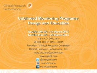 Unblinded Monitoring Programs:
     Design and Education

     SoCRA NW NC – 14 March 2013
     SoCRA Mid NC – 20 March 2013
               Mary K.D. D’Rozario
           MSCR, CCRP, RAC, CCRA
    President / Clinical Research Consultant
      Clinical Research Performance, Inc.
           mary.drozario@crplink.com
                www.crplink.com
                 @marydrozario
                  marydrozario
                 marykddrozario
                                               1
 