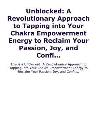 Unblocked: A
Revolutionary Approach
to Tapping into Your
Chakra Empowerment
Energy to Reclaim Your
Passion, Joy, and
Confi...
This is a Unblocked: A Revolutionary Approach to
Tapping into Your Chakra Empowerment Energy to
Reclaim Your Passion, Joy, and Confi....
 