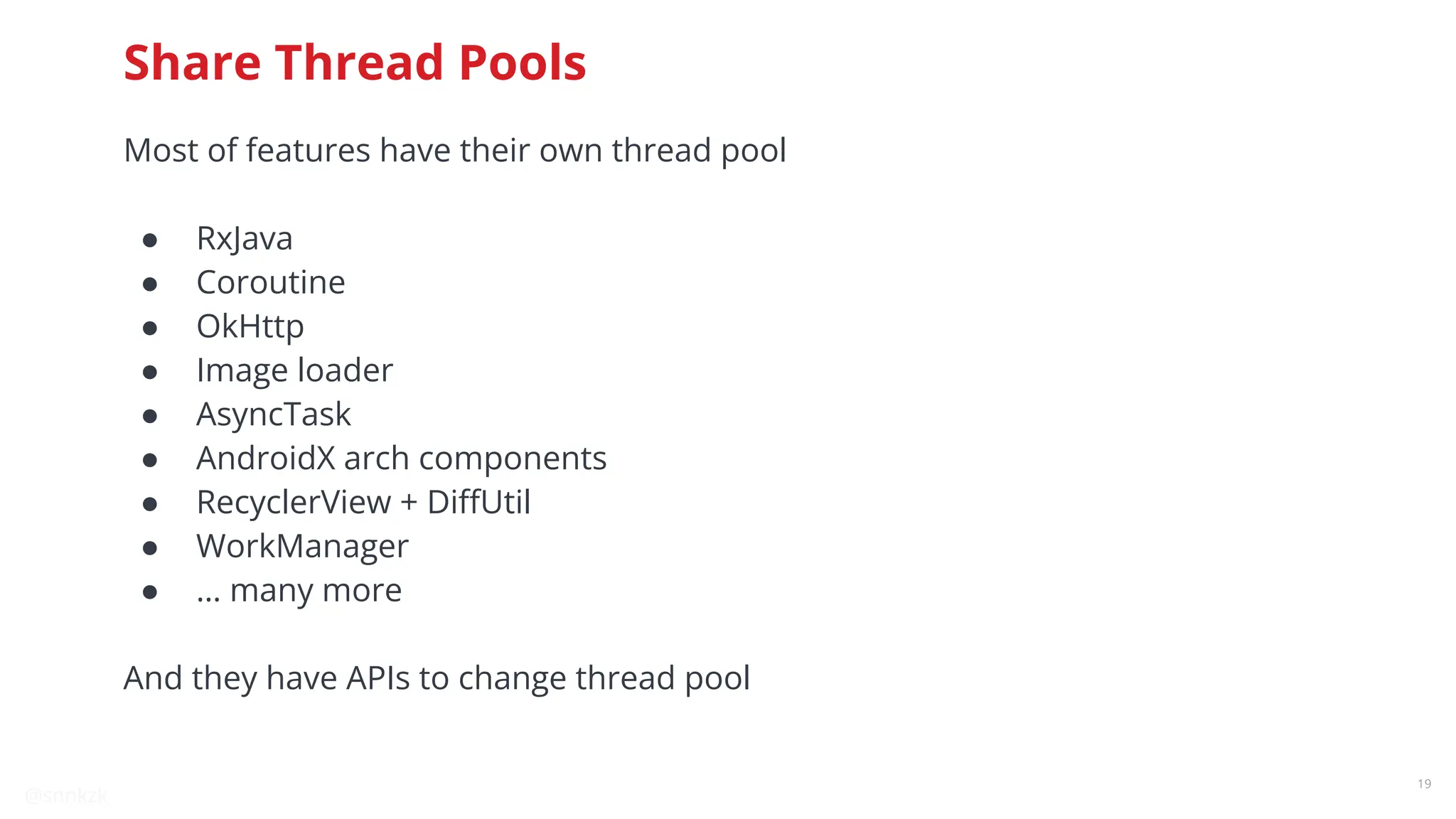 @snnkzk
19
Share Thread Pools
Most of features have their own thread pool
● RxJava
● Coroutine
● OkHttp
● Image loader
● AsyncTask
● AndroidX arch components
● RecyclerView + DiﬀUtil
● WorkManager
● … many more
And they have APIs to change thread pool
 