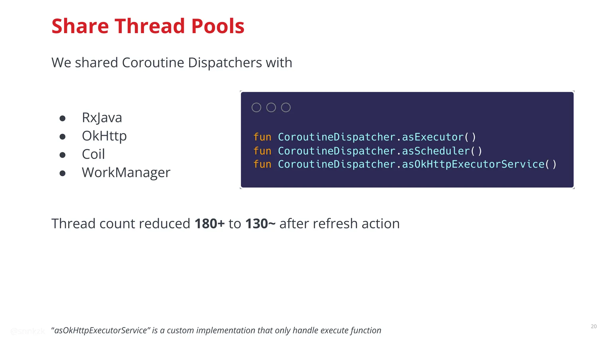 @snnkzk
20
Share Thread Pools
We shared Coroutine Dispatchers with
● RxJava
● OkHttp
● Coil
● WorkManager
Thread count reduced 180+ to 130~ after refresh action
“asOkHttpExecutorService” is a custom implementation that only handle execute function
 