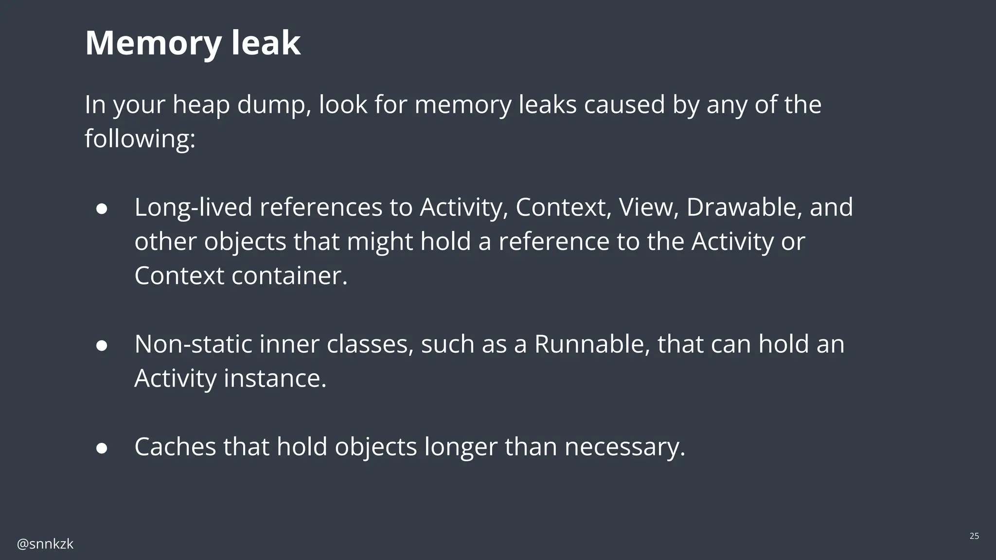 @snnkzk
25
In your heap dump, look for memory leaks caused by any of the following:
● Long-lived references to Activity, Context, View, Drawable, and other objects
that might hold a reference to the Activity or Context container.
● Non-static inner classes, such as a Runnable, that can hold an Activity instance.
● Caches that hold objects longer than necessary.
Memory leak
In your heap dump, look for memory leaks caused by any of the
following:
● Long-lived references to Activity, Context, View, Drawable, and
other objects that might hold a reference to the Activity or
Context container.
● Non-static inner classes, such as a Runnable, that can hold an
Activity instance.
● Caches that hold objects longer than necessary.
 